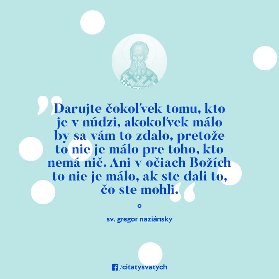 Darujte čokoľvek tomu, kto je v núdzi, akokoľvek málo by sa vám to zdalo, pretože to nie je málo pre toho, kto nemá nič. Ani v očiach Božích to nie je málo, ak ste dali to, čo ste mohli. - sv. Gregor Naziánsky